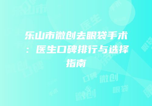 乐山市微创去眼袋手术：医生口碑排行与选择指南