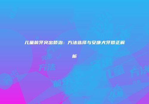 儿童前牙突出矫治：方法选择与安康犬牙矫正解析