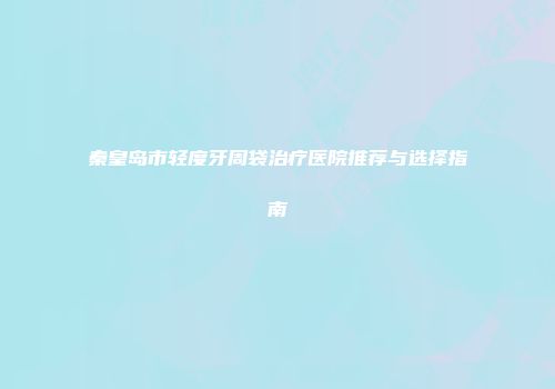秦皇岛市轻度牙周袋治疗医院推荐与选择指南