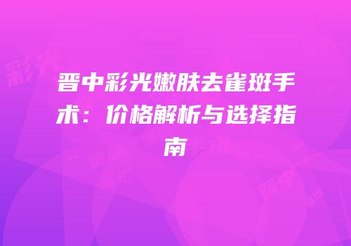 晋中彩光嫩肤去雀斑手术：价格解析与选择指南