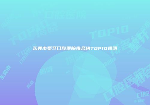 东莞市整牙口腔医院排名榜TOP10揭晓
