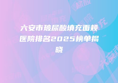 六安市玻尿酸填充面颊医院排名2025榜单揭晓