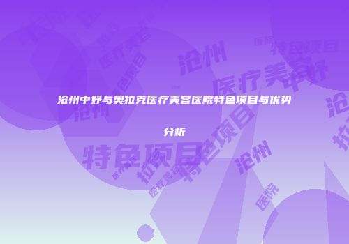 沧州中妤与奥拉克医疗美容医院特色项目与优势分析