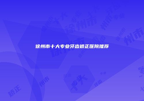 徐州市十大专业牙齿矫正医院推荐