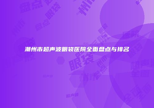 潮州市超声波眼袋医院全面盘点与排名