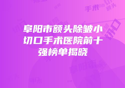 阜阳市额头除皱小切口手术医院前十强榜单揭晓