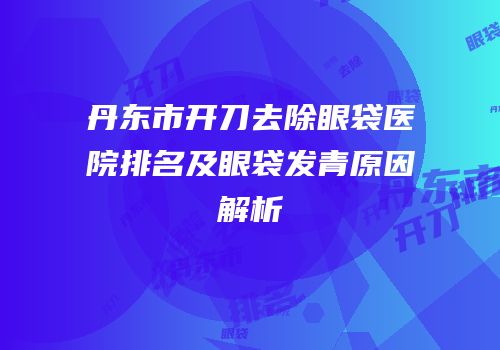 丹东市开刀去除眼袋医院排名及眼袋发青原因解析