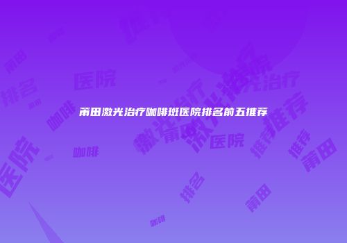 莆田激光治疗咖啡斑医院排名前五推荐