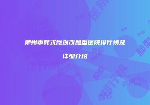 柳州市韩式微创改脸型医院排行榜及详细介绍