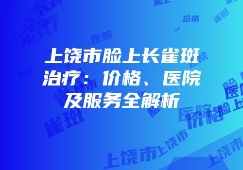 上饶市脸上长雀斑治疗：价格、医院及服务全解析