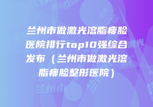 兰州市做激光溶脂瘦脸医院排行top10强综合发布（兰州市做激光溶脂瘦脸整形医院）