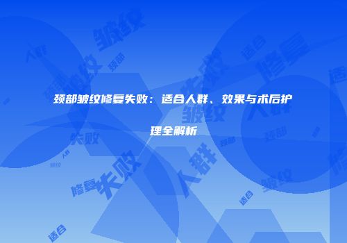 颈部皱纹修复失败：适合人群、效果与术后护理全解析