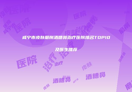 咸宁市皮肤磨削酒糟鼻治疗医院排名TOP10及医生推荐