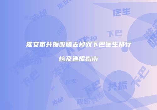 淮安市共振吸脂去掉双下巴医生排行榜及选择指南