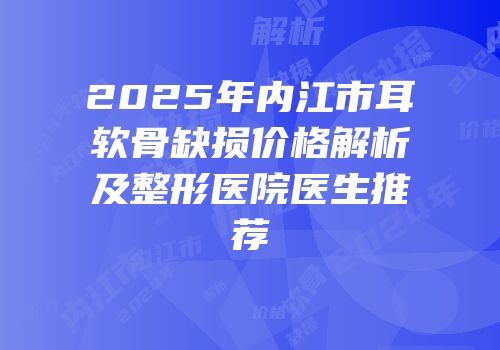 2025年内江市耳软骨缺损价格解析及整形医院医生推荐