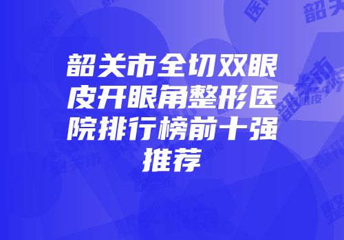 韶关市全切双眼皮开眼角整形医院排行榜前十强推荐