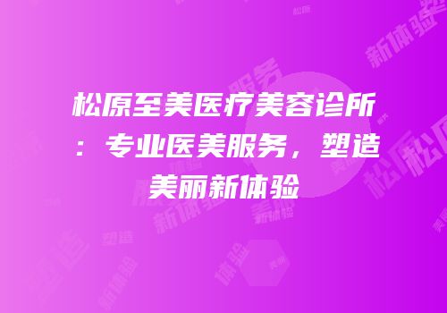 松原至美医疗美容诊所：专业医美服务，塑造美丽新体验