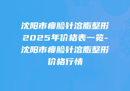 沈阳市瘦脸针溶脂整形2025年价格表一览-沈阳市瘦脸针溶脂整形价格行情
