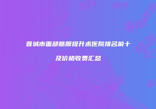 晋城市面部筋膜提升术医院排名前十及价格收费汇总