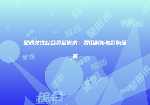 亚洲女性综合鼻整形术：费用解析与影响因素