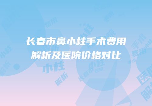 长春市鼻小柱手术费用解析及医院价格对比