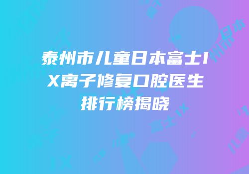 泰州市儿童日本富士IX离子修复口腔医生排行榜揭晓