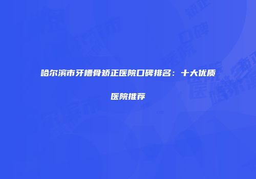 哈尔滨市牙槽骨矫正医院口碑排名：十大优质医院推荐