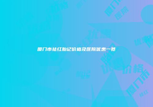 厦门市祛红胎记价格及医院优惠一览