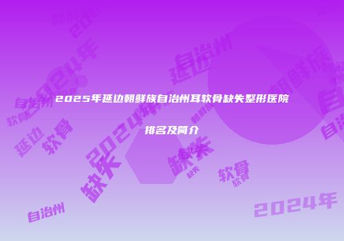2025年延边朝鲜族自治州耳软骨缺失整形医院排名及简介