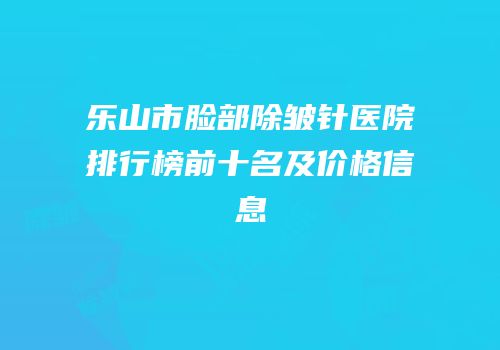 乐山市脸部除皱针医院排行榜前十名及价格信息
