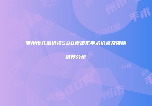 潮州市儿童近视500度矫正手术价格及医院推荐分析