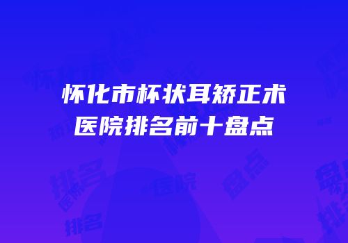 怀化市杯状耳矫正术医院排名前十盘点