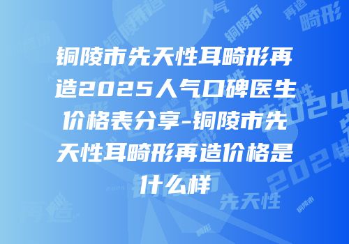 铜陵市先天性耳畸形再造2025人气口碑医生价格表分享-铜陵市先天性耳畸形再造价格是什么样