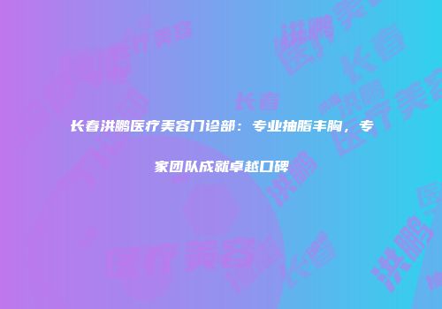 长春洪鹏医疗美容门诊部：专业抽脂丰胸，专家团队成就卓越口碑