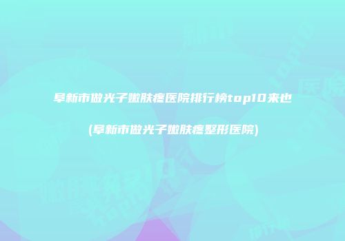 阜新市做光子嫩肤疼医院排行榜top10来也(阜新市做光子嫩肤疼整形医院)