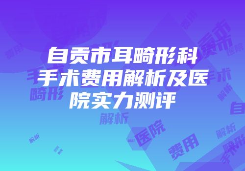 自贡市耳畸形科手术费用解析及医院实力测评