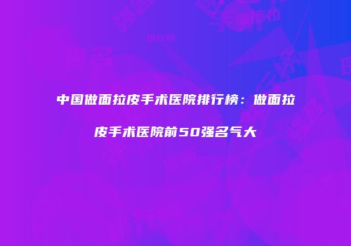 中国做面拉皮手术医院排行榜：做面拉皮手术医院前50强名气大