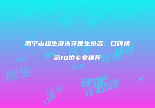 南宁市超生波洗牙医生排名：口碑榜前10位专家推荐