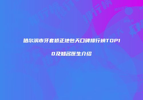 哈尔滨市牙套矫正地包天口碑排行榜TOP10及知名医生介绍