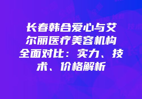 长春韩合爱心与艾尔丽医疗美容机构全面对比：实力、技术、价格解析