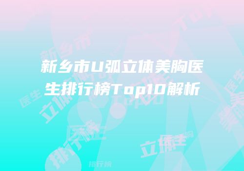 新乡市U弧立体美胸医生排行榜Top10解析