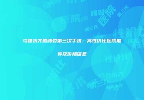乌鲁木齐唇腭裂第三次手术：高性价比医院推荐及价格信息