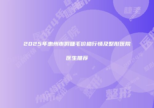 2025年惠州市假睫毛价格行情及整形医院医生推荐