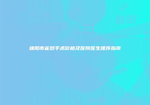 绵阳市雀斑手术价格及医院医生推荐指南
