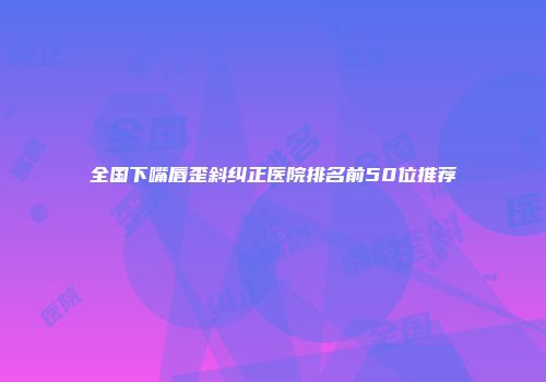 全国下嘴唇歪斜纠正医院排名前50位推荐
