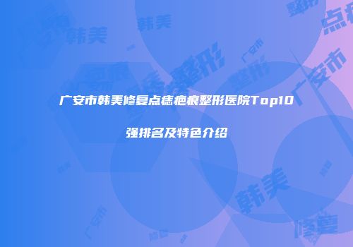 广安市韩美修复点痣疤痕整形医院Top10强排名及特色介绍