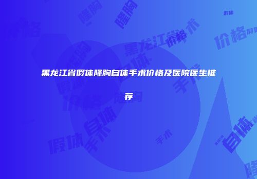 黑龙江省假体隆胸自体手术价格及医院医生推荐