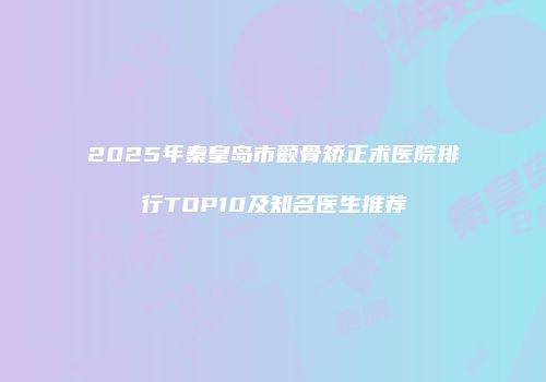2025年秦皇岛市颧骨矫正术医院排行TOP10及知名医生推荐