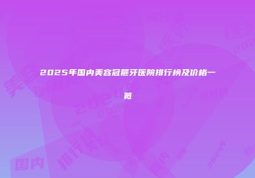 2025年国内美容冠箍牙医院排行榜及价格一览
