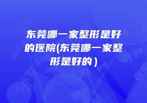 东莞哪一家整形是好的医院(东莞哪一家整形是好的）